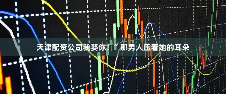 天津配资公司我娶你！”那男人压着她的耳朵