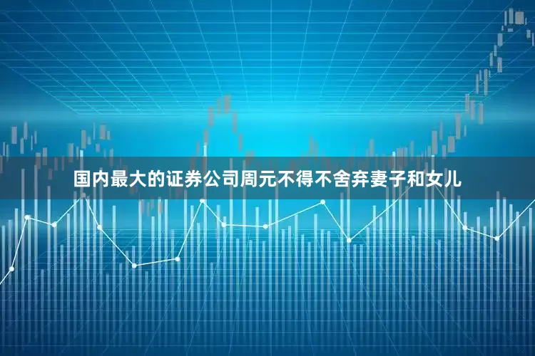 国内最大的证券公司周元不得不舍弃妻子和女儿