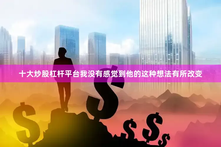 十大炒股杠杆平台我没有感觉到他的这种想法有所改变