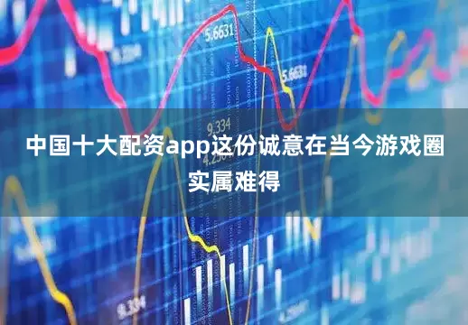 中国十大配资app这份诚意在当今游戏圈实属难得