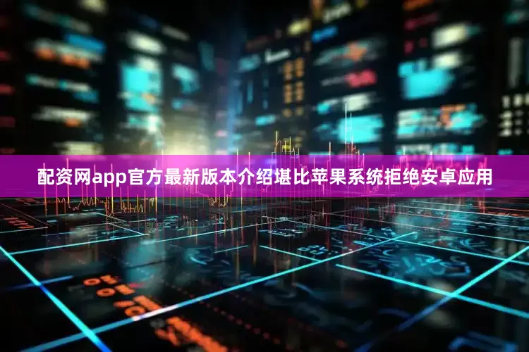 配资网app官方最新版本介绍堪比苹果系统拒绝安卓应用