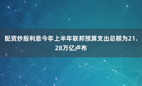 配资炒股利息今年上半年联邦预算支出总额为21.28万亿卢布