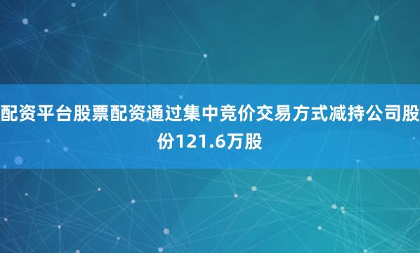 配资平台股票配资通过集中竞价交易方式减持公司股份121.6万股