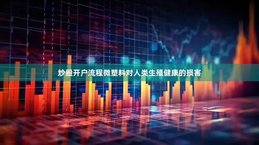 炒股开户流程微塑料对人类生殖健康的损害