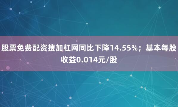 股票免费配资搜加杠网同比下降14.55%；基本每股收益0.014元/股